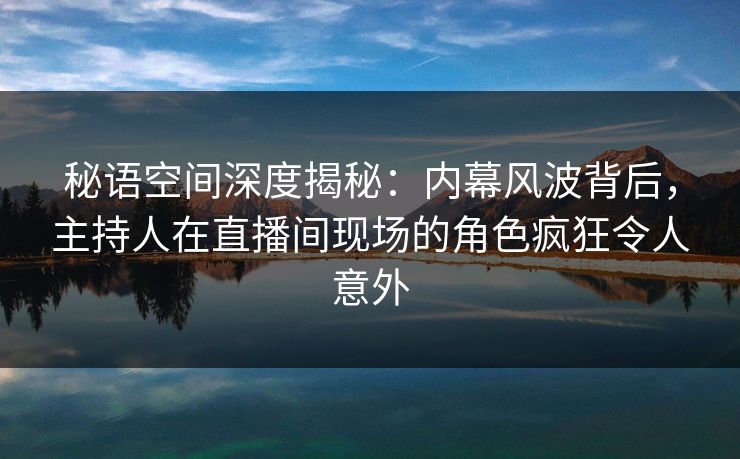 秘语空间深度揭秘：内幕风波背后，主持人在直播间现场的角色疯狂令人意外