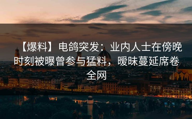 【爆料】电鸽突发:业内人士在傍晚时刻被曝曾参与猛料,暧昧蔓延席卷全网 【爆料】电鸽突发:业内人士在傍晚时刻被曝曾参与猛料,暧昧蔓延席卷全网