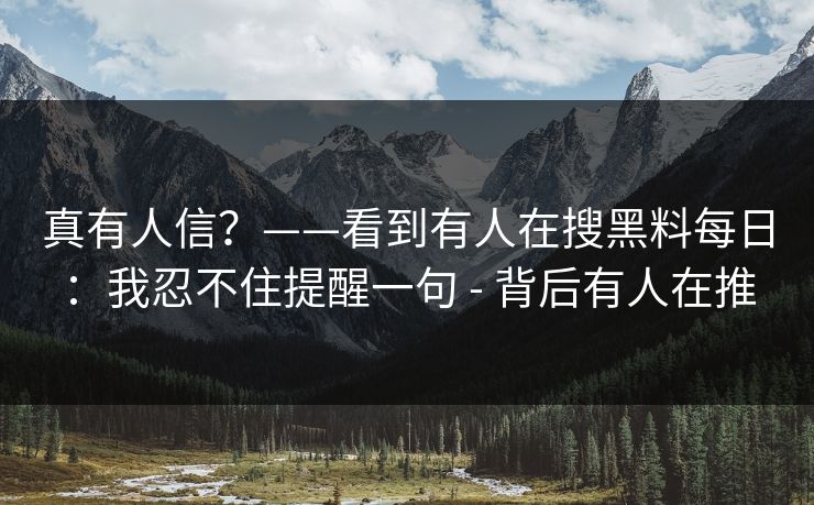 真有人信?——看到有人在搜黑料每日:我忍不住提醒一句 - 背后有人在推 真有人信?——看到有人在搜黑料每日:我忍不住提醒一句 - 背后有人在推