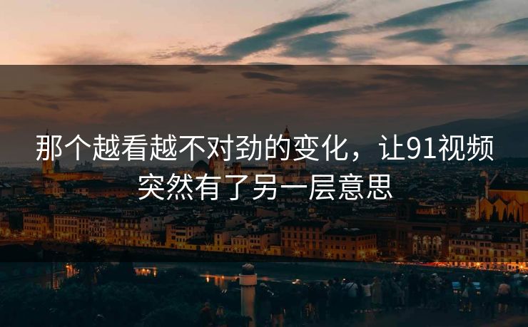 那个越看越不对劲的变化，让91视频突然有了另一层意思