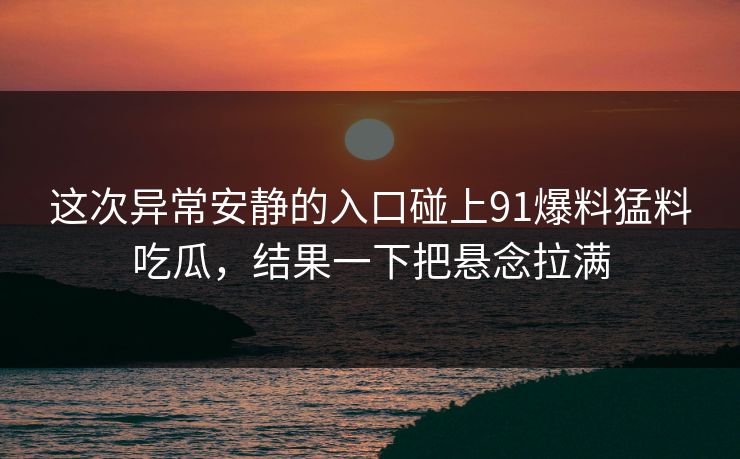 这次异常安静的入口碰上91爆料猛料吃瓜，结果一下把悬念拉满