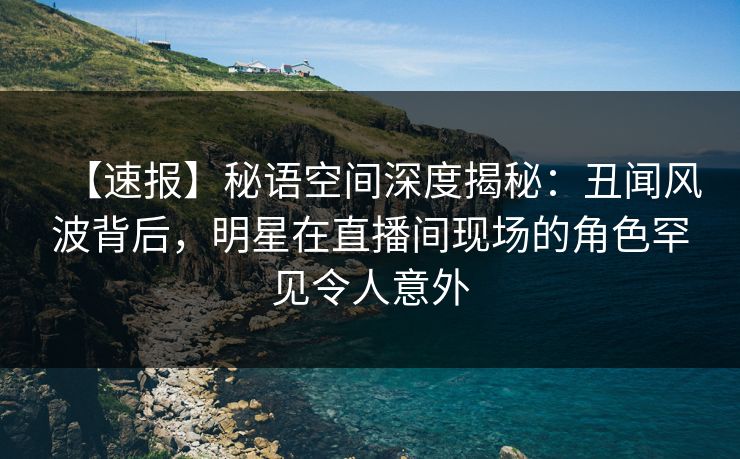 【速报】秘语空间深度揭秘:丑闻风波背后,明星在直播间现场的角色罕见令人意外 【速报】秘语空间深度揭秘:丑闻风波背后,明星在直播间现场的角色罕见令人意外