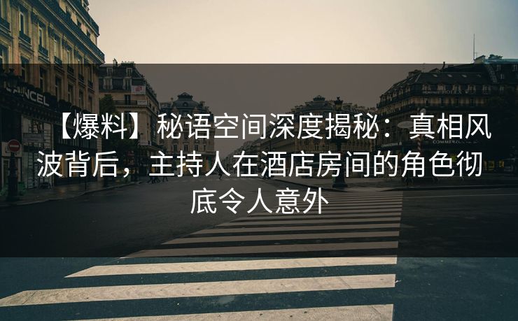 【爆料】秘语空间深度揭秘：真相风波背后，主持人在酒店房间的角色彻底令人意外