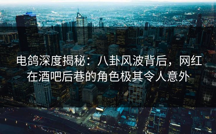 电鸽深度揭秘：八卦风波背后，网红在酒吧后巷的角色极其令人意外