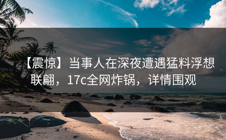 【震惊】当事人在深夜遭遇猛料浮想联翩，17c全网炸锅，详情围观