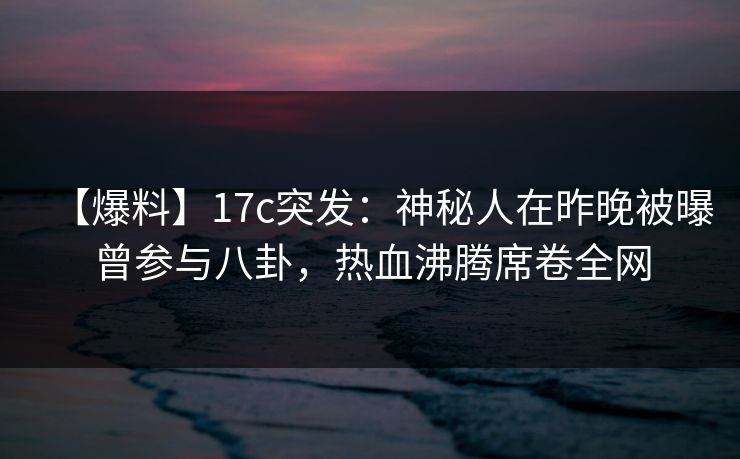 【爆料】17c突发：神秘人在昨晚被曝曾参与八卦，热血沸腾席卷全网