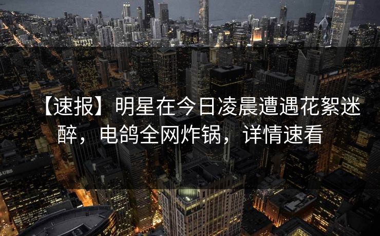【速报】明星在今日凌晨遭遇花絮迷醉,电鸽全网炸锅,详情速看 【速报】明星在今日凌晨遭遇花絮迷醉,电鸽全网炸锅,详情速看