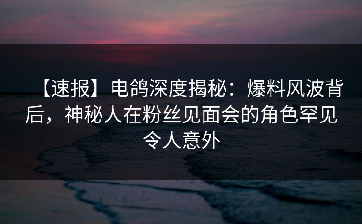 【速报】电鸽深度揭秘：爆料风波背后，神秘人在粉丝见面会的角色罕见令人意外
