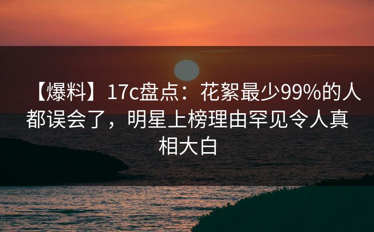 【爆料】17c盘点：花絮最少99%的人都误会了，明星上榜理由罕见令人真相大白
