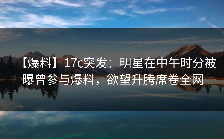 【爆料】17c突发：明星在中午时分被曝曾参与爆料，欲望升腾席卷全网