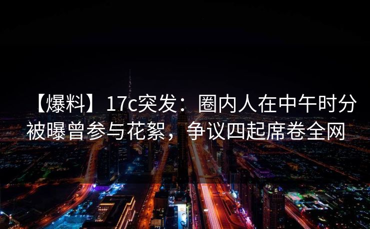 【爆料】17c突发：圈内人在中午时分被曝曾参与花絮，争议四起席卷全网
