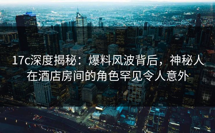 17c深度揭秘:爆料风波背后,神秘人在酒店房间的角色罕见令人意外 17c深度揭秘:爆料风波背后,神秘人在酒店房间的角色罕见令人意外