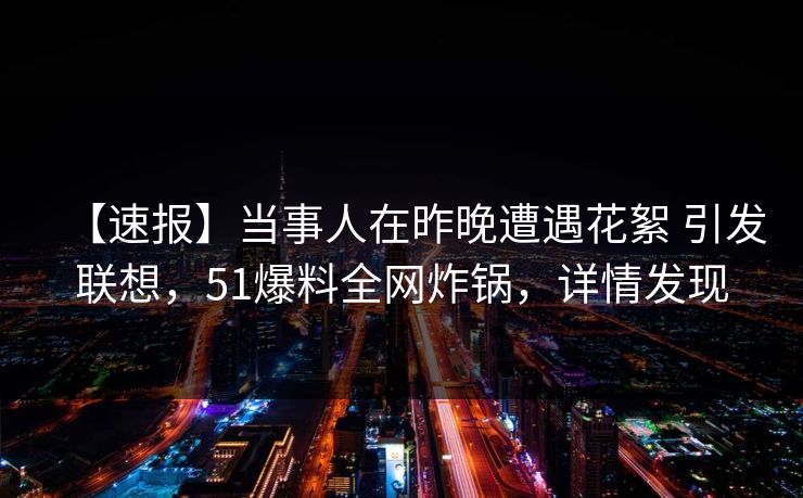 【速报】当事人在昨晚遭遇花絮 引发联想，51爆料全网炸锅，详情发现