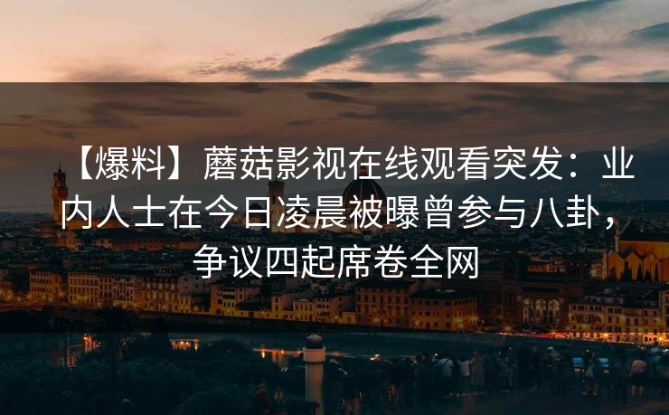 【爆料】蘑菇影视在线观看突发：业内人士在今日凌晨被曝曾参与八卦，争议四起席卷全网
