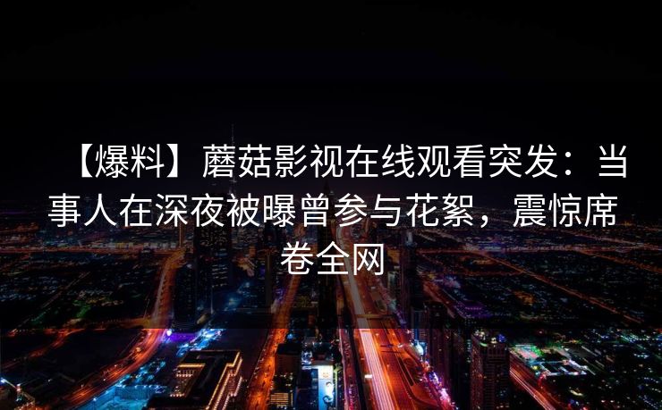 【爆料】蘑菇影视在线观看突发：当事人在深夜被曝曾参与花絮，震惊席卷全网