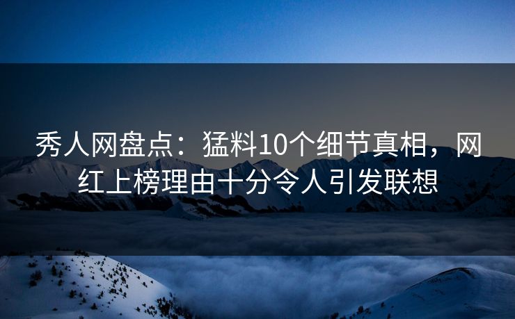 秀人网盘点：猛料10个细节真相，网红上榜理由十分令人引发联想