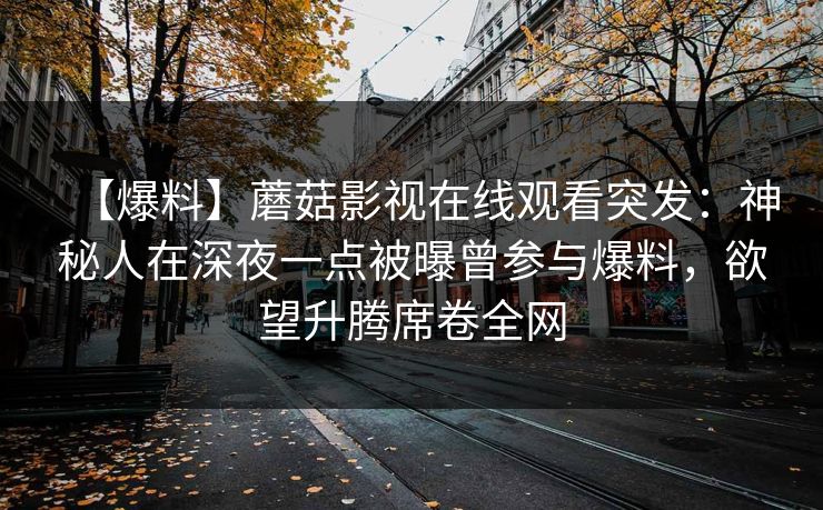 【爆料】蘑菇影视在线观看突发:神秘人在深夜一点被曝曾参与爆料,欲望升腾席卷全网 【爆料】蘑菇影视在线观看突发:神秘人在深夜一点被曝曾参与爆料,欲望升腾席卷全网