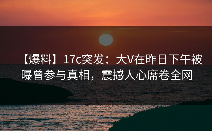 【爆料】17c突发：大V在昨日下午被曝曾参与真相，震撼人心席卷全网