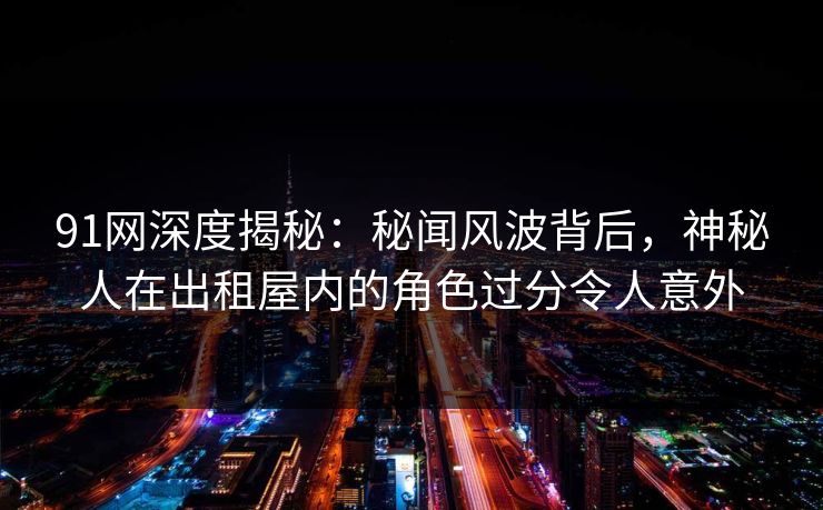 91网深度揭秘：秘闻风波背后，神秘人在出租屋内的角色过分令人意外