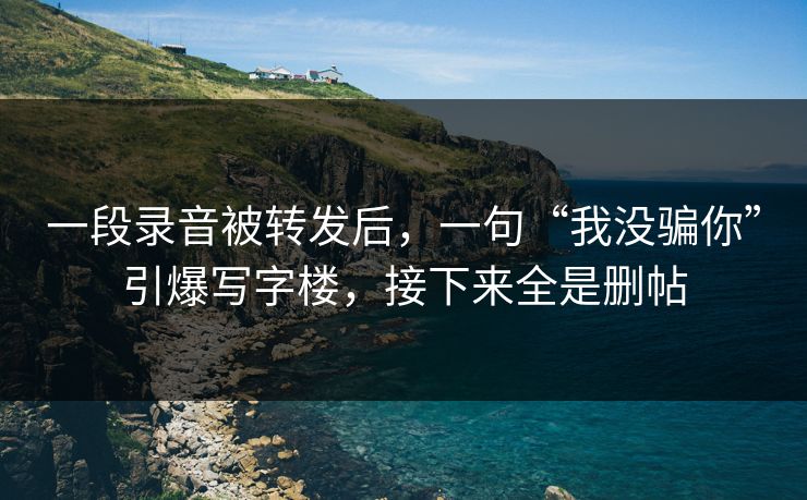 一段录音被转发后，一句“我没骗你”引爆写字楼，接下来全是删帖