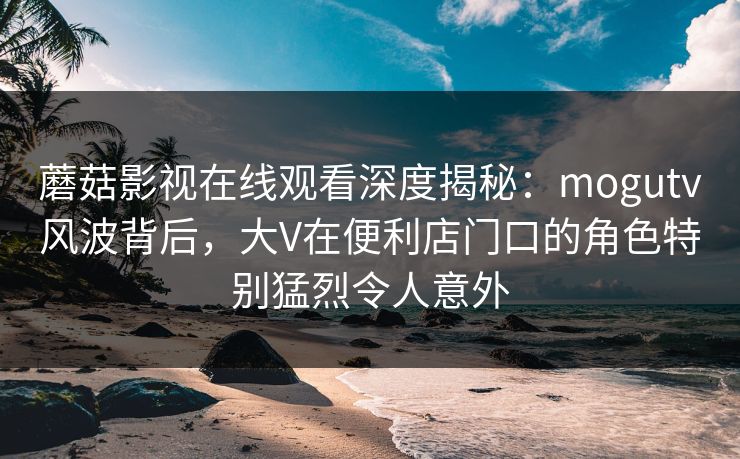 蘑菇影视在线观看深度揭秘:mogutv风波背后,大V在便利店门口的角色特别猛烈令人意外
