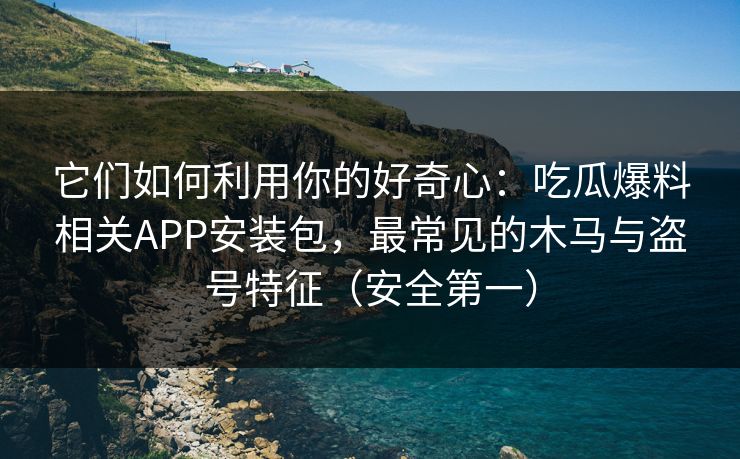它们如何利用你的好奇心：吃瓜爆料相关APP安装包，最常见的木马与盗号特征（安全第一）