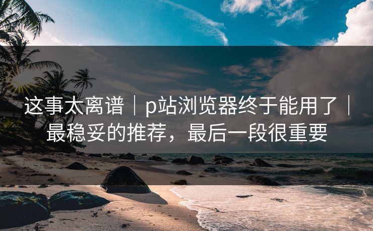 这事太离谱|p站浏览器终于能用了|最稳妥的推荐,最后一段很重要 这事太离谱|p站浏览器终于能用了|最稳妥的推荐,最后一段很重要