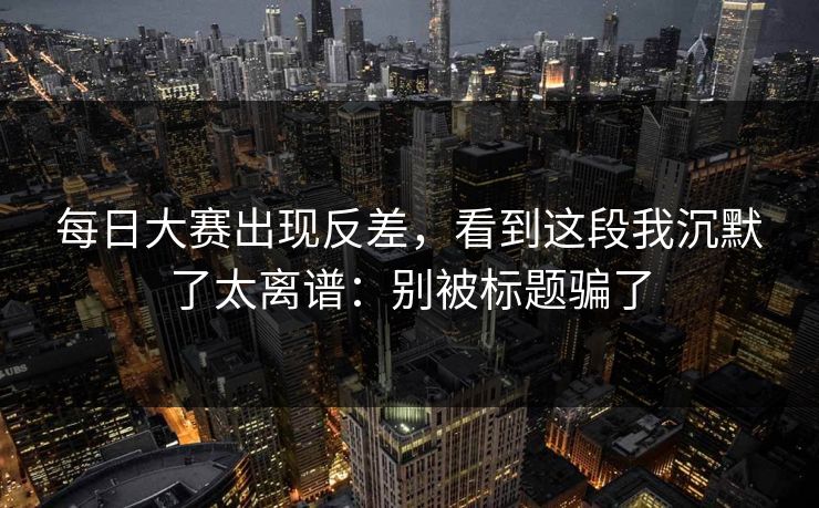 每日大赛出现反差，看到这段我沉默了太离谱：别被标题骗了
