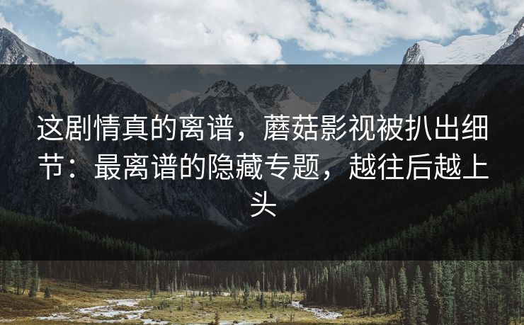 这剧情真的离谱,蘑菇影视被扒出细节:最离谱的隐藏专题,越往后越上头 这剧情真的离谱,蘑菇影视被扒出细节:最离谱的隐藏专题,越往后越上头
