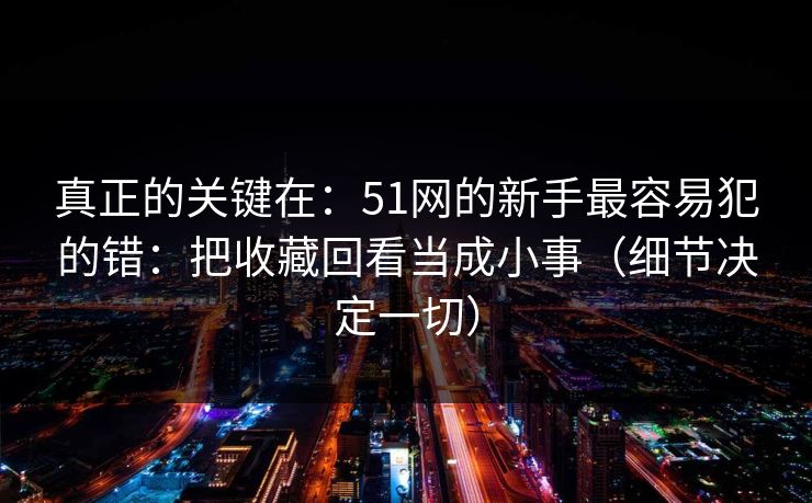 真正的关键在：51网的新手最容易犯的错：把收藏回看当成小事（细节决定一切）