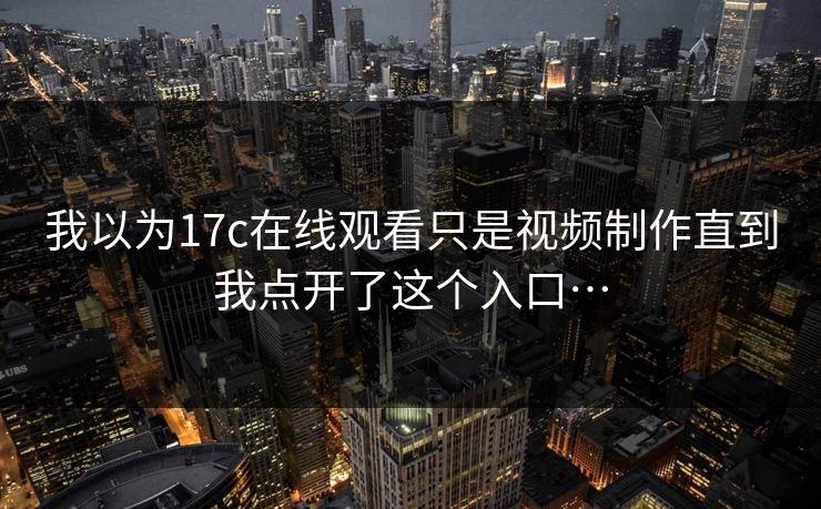 我以为17c在线观看只是视频制作直到我点开了这个入口… 我以为17c在线观看只是视频制作直到我点开了这个入口…