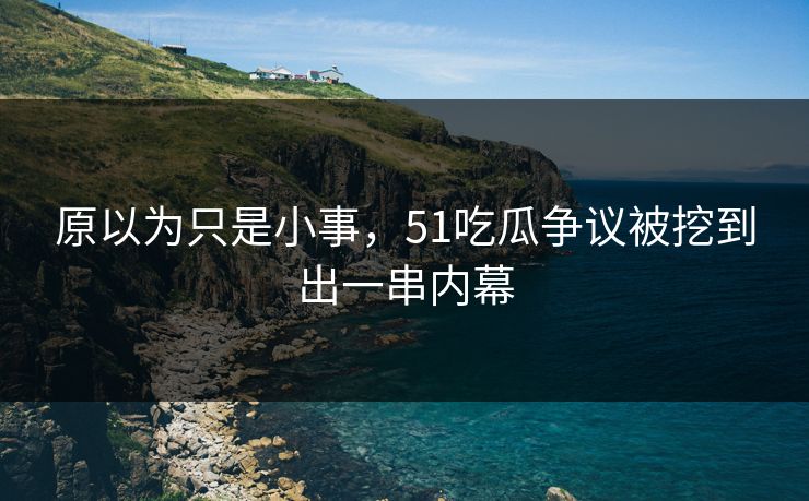 原以为只是小事，51吃瓜争议被挖到出一串内幕