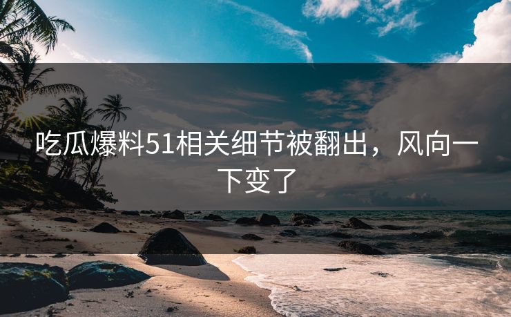 吃瓜爆料51相关细节被翻出，风向一下变了