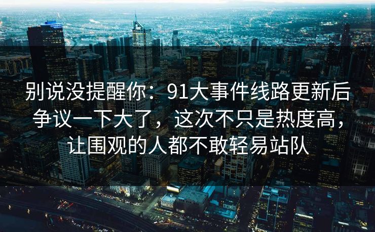 别说没提醒你：91大事件线路更新后争议一下大了，这次不只是热度高，让围观的人都不敢轻易站队